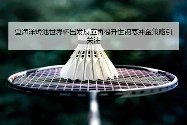 覃海洋短池世界杯出发反应再提升世锦赛冲金策略引关注