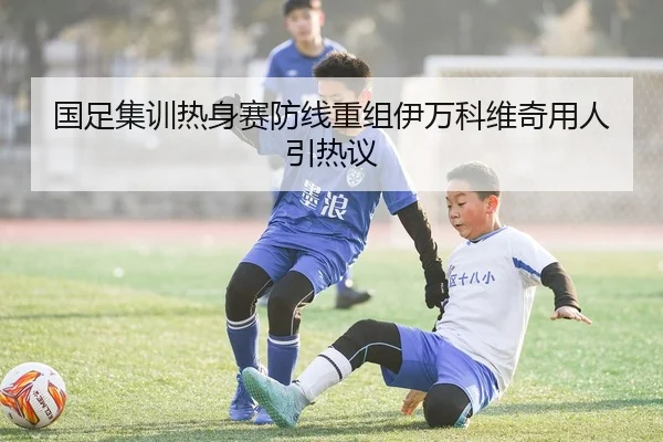 国足集训热身赛防线重组伊万科维奇用人引热议